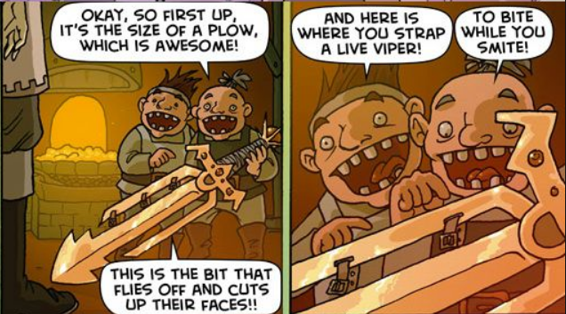 Two panels from the “Oglaf”
comic feature two dwarves enthusiastically describing the wondrous
sword they have forged: “Okay, so first up, it's the size of a plow,
which is awesome!  This is the bit that flies up and cuts of their
faces!!  And here is where you strap a live viper!  To bite while you
smite!”