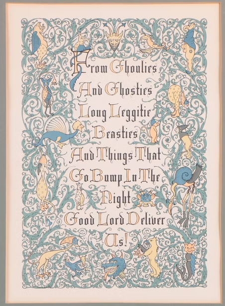 This is a print of an old Scottish
prayer done up as an illuminated manuscript.  The text is in
old-fashioned black letters with a red capital letter at the start of
each word.  Around the text is scrollwork in sea-green, and a number
of monsters and fanciful beasts in red, blue, black, and yellow.  The
poem reads “From Ghoulies And Ghosties Long Leggitie Beasties And
Things That Go Bump In The Night Good Lord Deliver Us”.