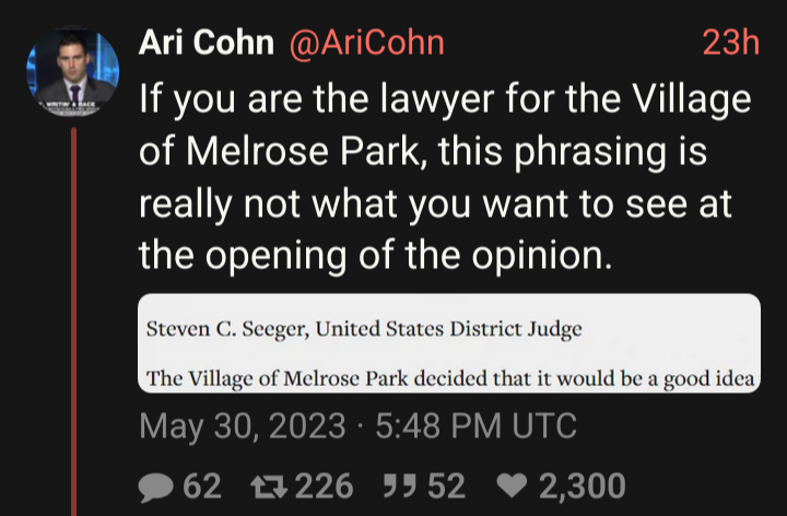 Screenshot of tweet from Ari Cohn (@AriCohn)
saying “If you are the lawyer for the Village of melrose Park, this
phrasing is really not what you want to see at the opening of the
opinion.”  Below that is Cohn's screenshot of the opening words of a
2022 opinion of U.S. District Judge Steven C. Seeger: “The Village of
melrose Park decided that it would be a good idea”.