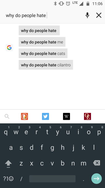 A screenshot of my phone;
I am doing a Google search and have entered “why do people hate”.
Google's suggested completions of this are “Why do people hate me”,
“Why do people hate cats”, and “Why do people hate cilantro”